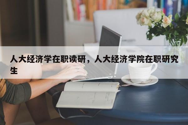 人大经济学在职读研，人大经济学院在职研究生