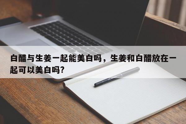 白醋与生姜一起能美白吗，生姜和白醋放在一起可以美白吗?