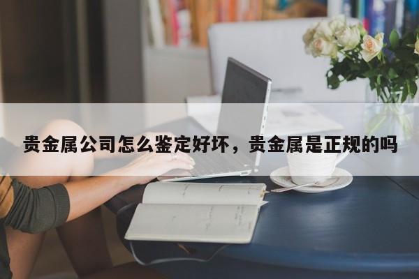 贵金属公司怎么鉴定好坏，贵金属是正规的吗