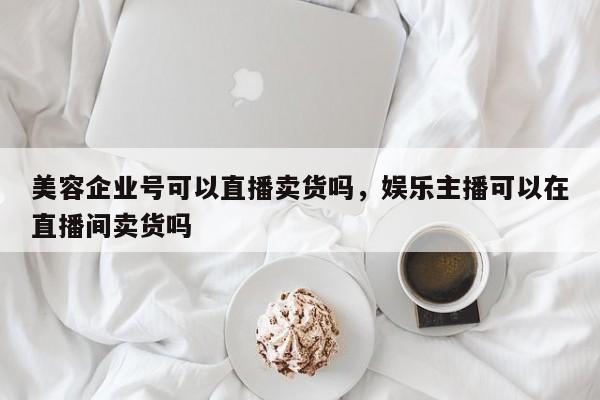 美容企业号可以直播卖货吗，娱乐主播可以在直播间卖货吗