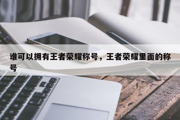 谁可以拥有王者荣耀称号，王者荣耀里面的称号