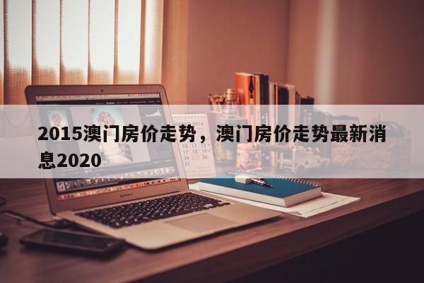 2015澳门房价走势，澳门房价走势最新消息2020