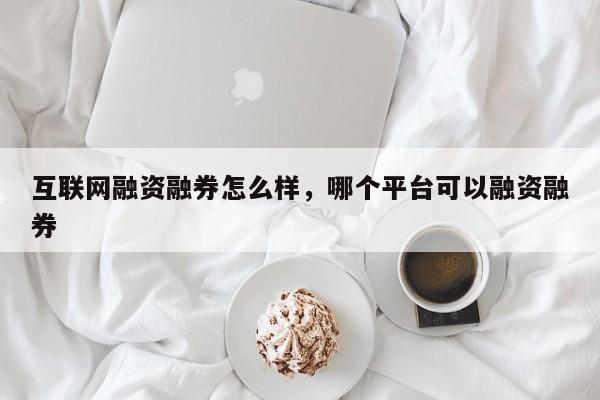 互联网融资融券怎么样，哪个平台可以融资融券