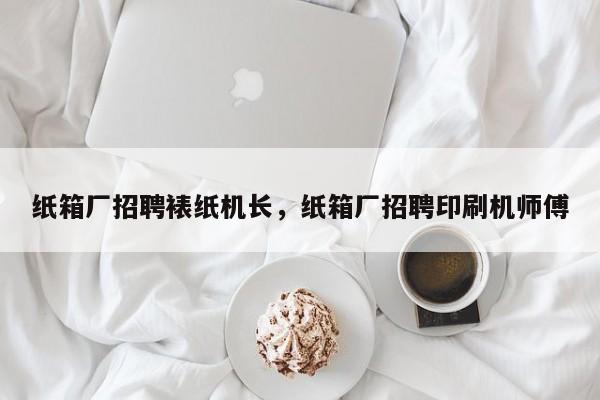 纸箱厂招聘裱纸机长，纸箱厂招聘印刷机师傅