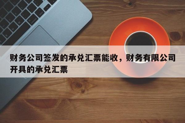 财务公司签发的承兑汇票能收，财务有限公司开具的承兑汇票