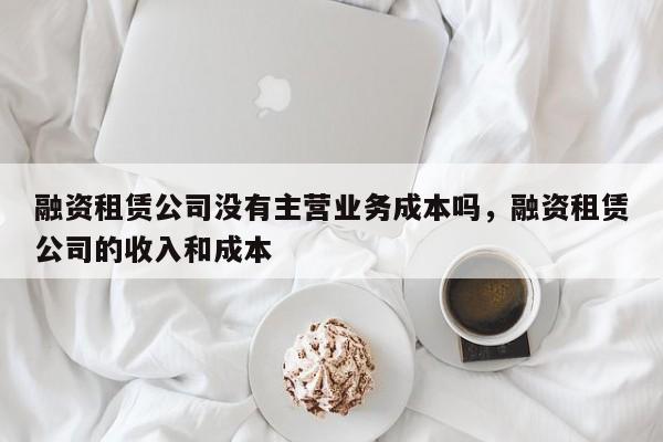 融资租赁公司没有主营业务成本吗，融资租赁公司的收入和成本