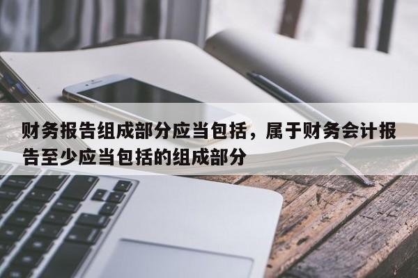 财务报告组成部分应当包括，属于财务会计报告至少应当包括的组成部分