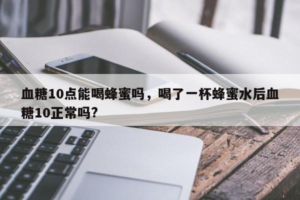 血糖10点能喝蜂蜜吗，喝了一杯蜂蜜水后血糖10正常吗?