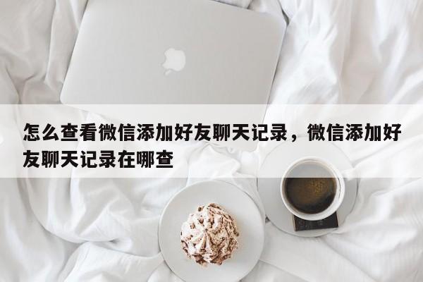 怎么查看微信添加好友聊天记录，微信添加好友聊天记录在哪查