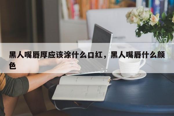 黑人嘴唇厚应该涂什么口红，黑人嘴唇什么颜色