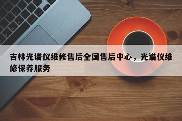 吉林光谱仪维修售后全国售后中心，光谱仪维修保养服务