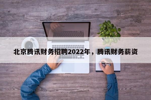 北京腾讯财务招聘2022年，腾讯财务薪资