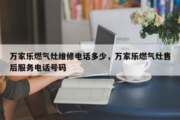 万家乐燃气灶维修电话多少，万家乐燃气灶售后服务电话号码