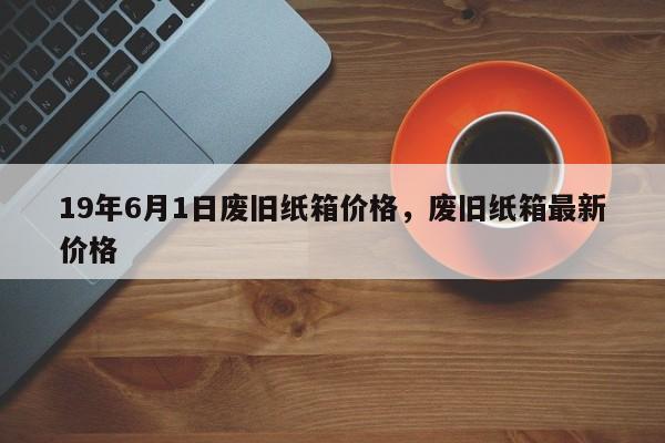 19年6月1日废旧纸箱价格，废旧纸箱最新价格