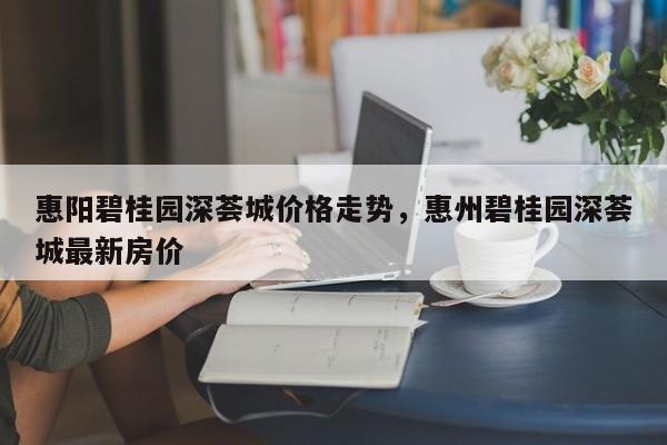 惠阳碧桂园深荟城价格走势，惠州碧桂园深荟城最新房价