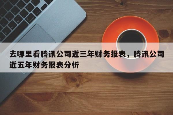 去哪里看腾讯公司近三年财务报表，腾讯公司近五年财务报表分析