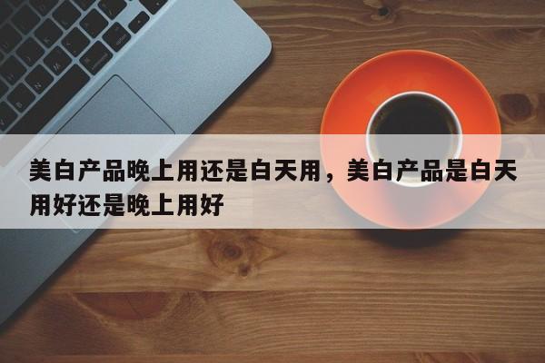 美白产品晚上用还是白天用，美白产品是白天用好还是晚上用好