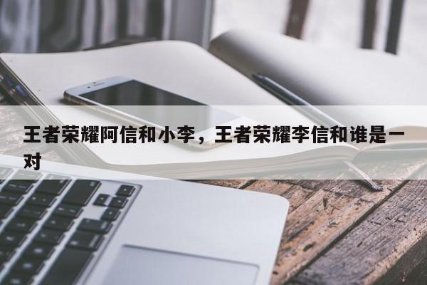 王者荣耀阿信和小李，王者荣耀李信和谁是一对