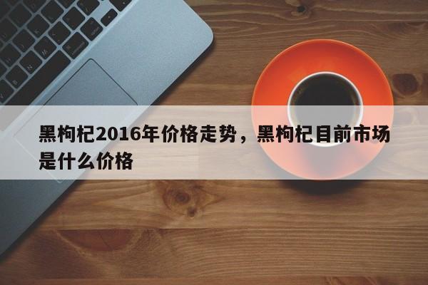 黑枸杞2016年价格走势，黑枸杞目前市场是什么价格