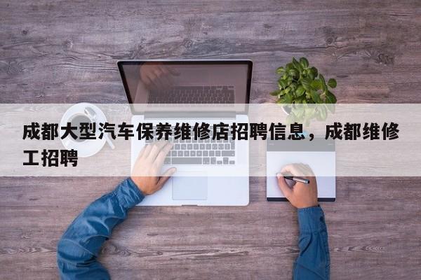 成都大型汽车保养维修店招聘信息，成都维修工招聘