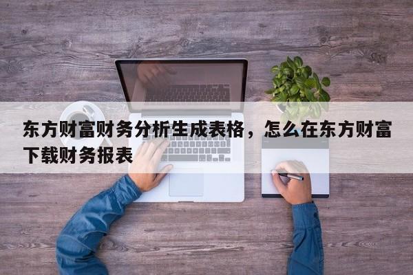 东方财富财务分析生成表格，怎么在东方财富下载财务报表