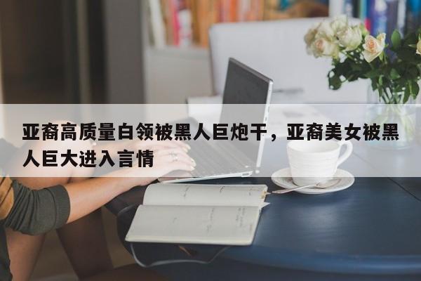 亚裔高质量白领被黑人巨炮干，亚裔美女被黑人巨大进入言情