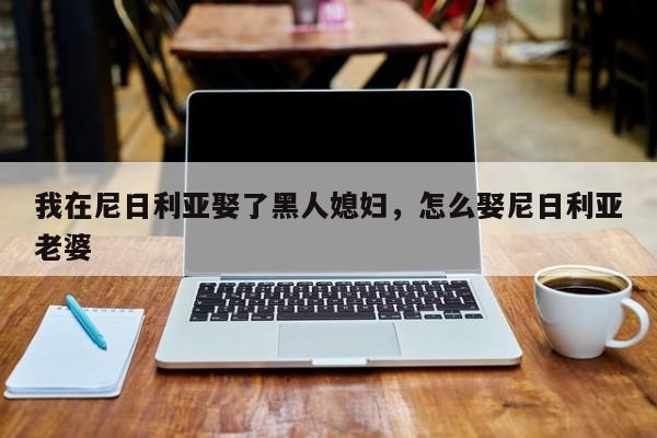 我在尼日利亚娶了黑人媳妇，怎么娶尼日利亚老婆