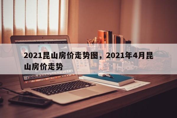 2021昆山房价走势图，2021年4月昆山房价走势