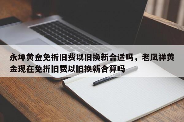 永坤黄金免折旧费以旧换新合适吗，老凤祥黄金现在免折旧费以旧换新合算吗