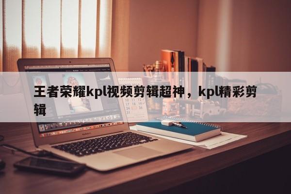 王者荣耀kpl视频剪辑超神，kpl精彩剪辑