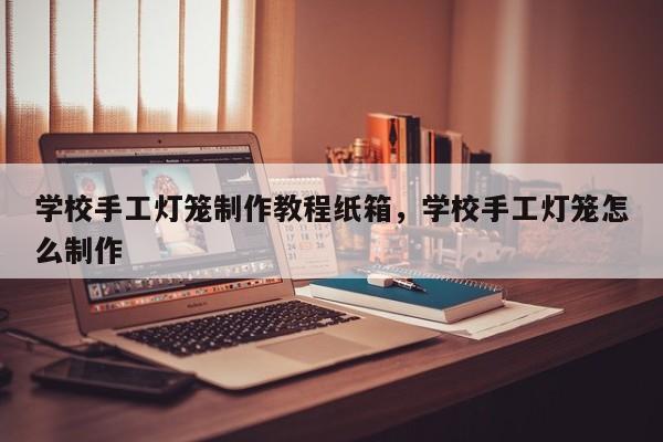 学校手工灯笼制作教程纸箱，学校手工灯笼怎么制作