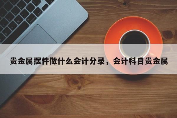 贵金属摆件做什么会计分录，会计科目贵金属