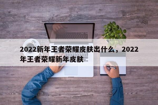 2022新年王者荣耀皮肤出什么，2022年王者荣耀新年皮肤