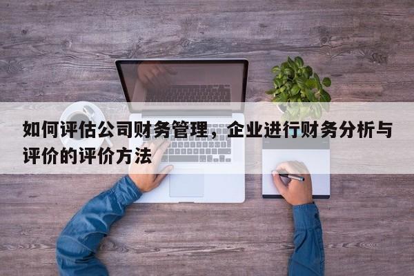 如何评估公司财务管理，企业进行财务分析与评价的评价方法