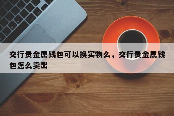 交行贵金属钱包可以换实物么，交行贵金属钱包怎么卖出