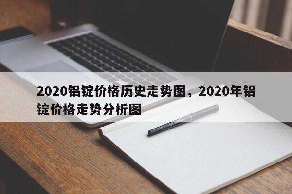 2020铝锭价格历史走势图，2020年铝锭价格走势分析图