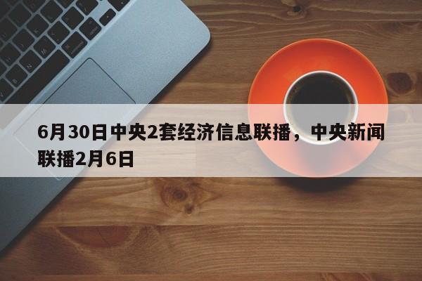 6月30日中央2套经济信息联播，中央新闻联播2月6日