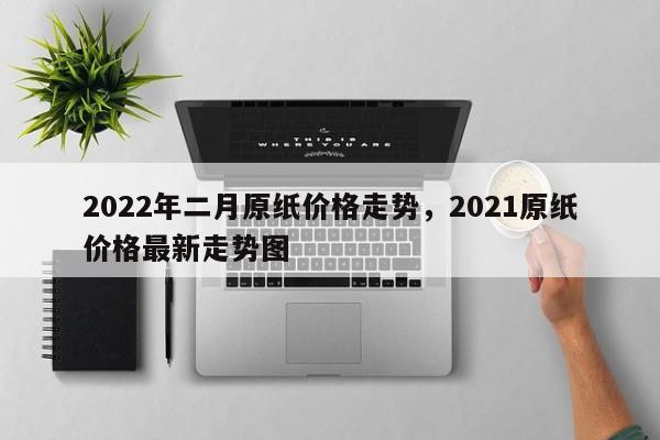 2022年二月原纸价格走势，2021原纸价格最新走势图