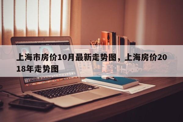 上海市房价10月最新走势图，上海房价2018年走势图