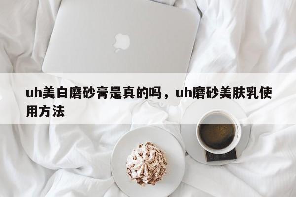 uh美白磨砂膏是真的吗，uh磨砂美肤乳使用方法