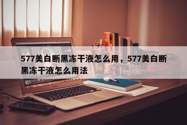 577美白断黑冻干液怎么用，577美白断黑冻干液怎么用法