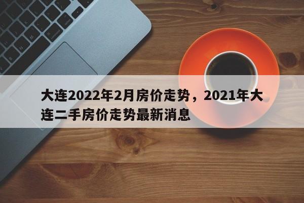 大连2022年2月房价走势，2021年大连二手房价走势最新消息