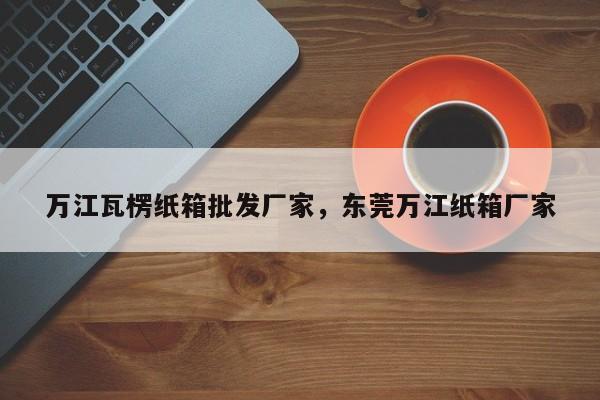 万江瓦楞纸箱批发厂家，东莞万江纸箱厂家