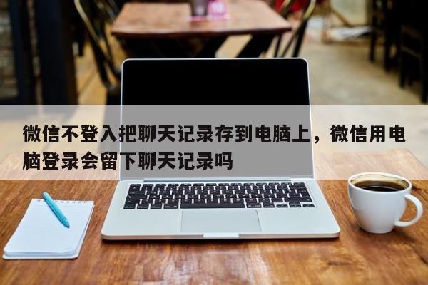 微信不登入把聊天记录存到电脑上，微信用电脑登录会留下聊天记录吗