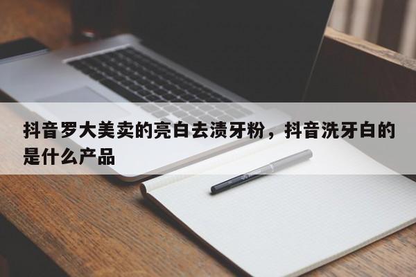 抖音罗大美卖的亮白去渍牙粉，抖音洗牙白的是什么产品