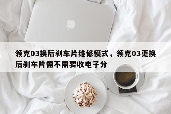 领克03换后刹车片维修模式，领克03更换后刹车片需不需要收电子分