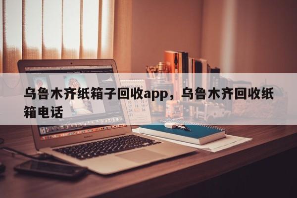 乌鲁木齐纸箱子回收app，乌鲁木齐回收纸箱电话