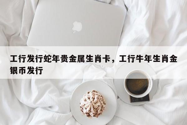 工行发行蛇年贵金属生肖卡，工行牛年生肖金银币发行