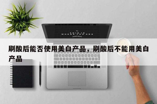 刷酸后能否使用美白产品，刷酸后不能用美白产品