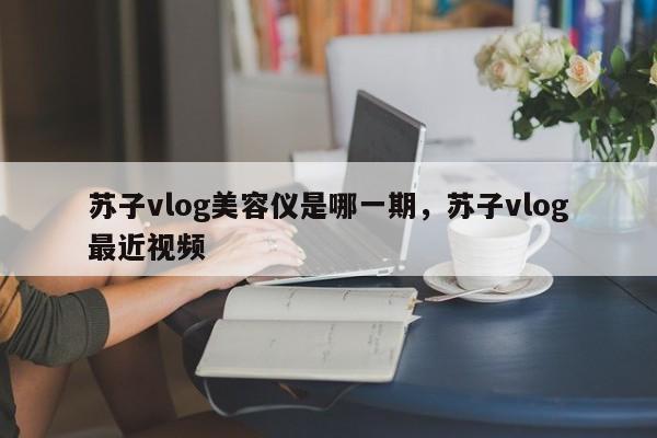 苏子vlog美容仪是哪一期，苏子vlog最近视频